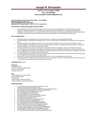 Joseph W. Hernandez
1813 W. 17th St. Chicago IL 60608
CELL: 910-364-6836
Email: josephwhernandez10@yahoo.co.uk
Southern European Task Force (06/01/2007 - 12/15/2009)
Caserma Ederle, Vicenza, Itlay
Non-Commissioned Officer, US ARMY
Supervisor: Mr. Brown, Daniel – 240-779-7432; Contact: Yes
Duty Position: Property Book Supply Technician NCOIC
 Supply Technician for SETAF Southern European Task Force during their transformationto the U nited States Army Africa
(U SARAF). M ajor responsibilities include Property Book Office NCOIC, Asset Visibility NCO, monitoring and tracking MTOE
shortages, Unit Excess, Unit Turn in, Lateral Transfers, MTOE requisitions, and U nit Equipment Readiness, G4 Directorate Budget
A nalyst, Government P urchase Card Billing official and directorate coordinator as well as PR&C approving official.
Key Accomplishments:
 M anaged property accountability of over990,000 assets witha combined value exceeding $409.000.000
 successfully planed, coordinated and directed the turn in of over2,045 excess, unserviceable items valued at 687K in spanof 30
days
 M aintained property accountability records for over 3 million dollars of equipment under automated Property Book System
(P BUSE); assisted in the development of equipment requirements and reports; coordinated withsupply activities; reviewed and
annotates changes to unit material conditionstatus report.
 P roduce monthly hand receipts and reports that include condition of records, shortages, excesses, corrections, and actions
recommended to improve property accountability in accordance withArmy regulationand guidance, as well local procedure and
policy. Coordinated and conducted 100% inventories in effort to establish and to ensure that property accountability is maintained.
 FY 09 U SAREUR Runner up Supply Excellence Award winner
 P rovided guidance and support for three major Change of Command inventories, assisting in the process fromthe planning stage
to the closeout report and signing of the property books.
 Reduced the commands excess through lateral transfer and Turn Ins for over 9000piecesof equipment.
 T hroughrequisitions, lateral transfers and fielding’s successfully increased 173rd
A BCT’s U nit Level Readinessfrom S4 and 24%to
S1 and 93%at time of deployment withall pacing items onhand.
CLERANCE TYPE: SECRET
Education:
C ollege/University
C entral T exas College 2006-Present
Degree: Criminal Justice
Semester Hours: 38
GED
Grand Rapids Job Corps 2002-2003
Grand Rapids Michigan
U nited States
Degree: General Education Diploma
T rade Certification: BusinessT echnology
CERTIFICATIONS:
 P roperty Book Unit Supply Enhanced C ourse Vicenza, Italy
 Business Technology Grand Rapids, M ichigan
 Standard Army Maintenance System 1E (SAMS1E) Course Vilseck Germany
 Battle Staff Non-Commissioned Officer Course Vilseck Germany
 Basic Leadership Course Graffenwohr Germany
 A rmy Combatives Course Vicenza Italy
 A dvanced Leadership Course Vicenza Italy
 Support Operations Course (SOC 40) Vilseck Germany
 C ombat Life SaverC ourse Bamberg Germany
 InformationAssurance level 1 and 2
 M icrosoft Excel/PowerPoint Grand Rapids, Michigan
 Safety Officer Course BaumholderGermany
 A ir Load Planning Course Fort Bragg North Carolina
 Rail Head Operations Course Fort Bragg North Carolina
 Egress Vehicle Roll Over Course Fort Bragg North Carolina
 Internal Threat Course Camp Leatherneck Afghanistan
 C ounter Improvised Explosive Course LashKar GahAfghanistan
 C asualty Assistance Officer Course Fort Bragg North Carolina
 Family ReadinessLiaison Course Fort Bragg NorthCarolina
 U nit Treasury Account Manager Course Fort Bragg North Carolina
 