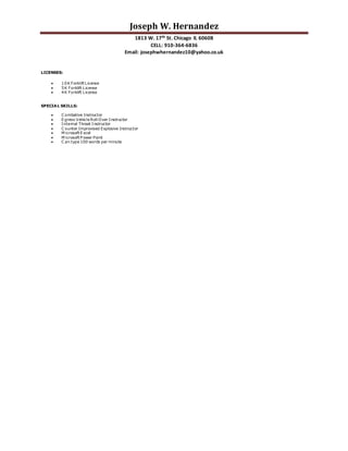 Joseph W. Hernandez
1813 W. 17th St. Chicago IL 60608
CELL: 910-364-6836
Email: josephwhernandez10@yahoo.co.uk
LICENSES:
 10K Forklift License
 5K Forklift License
 4K Forklift License
SPECIAL SKILLS:
 C ombative Instructor
 Egress Vehicle Roll Over Instructor
 Internal Threat Instructor
 C ounter Improvised Explosive Instructor
 M icrosoft Excel
 M icrosoft P ower Point
 C an type 100 words per minute
 