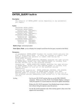 ENTER_QUERY built-in
Description
    The behavior of ENTER_QUERY varies depending on any parameters
    you supply.

Syntax
    PROCEDURE ENTER_QUERY;
    PROCEDURE ENTER_QUERY
       (keyword_one VARCHAR2);
    PROCEDURE ENTER_QUERY
       (keyword_two VARCHAR2);
    PROCEDURE ENTER_QUERY
       (keyword_one VARCHAR2,
        keyword_two VARCHAR2);
    PROCEDURE ENTER_QUERY
       (keyword_one VARCHAR2,
        keyword_two VARCHAR2,
        locking     VARCHAR2);

 Built-in Type restricted procedure

 Enter Query Mode yes (to redisplay the example record from the last query executed in the block)

Parameters
    no parameters ENTER_QUERY flushes the current block and puts the
    form in Enter Query mode. If there are changes to commit, Form
    Builder prompts the operator to commit them during the
    ENTER_QUERY process.
    keyword_one   ENTER_QUERY(ALL_RECORDS) performs the same actions
    as ENTER_QUERY except that when EXECUTE_QUERY is invoked, Form
    Builder fetches all of the selected records.
    keyword_two   ENTER_QUERY(FOR_UPDATE) performs the same actions
    as ENTER_QUERY except that when EXECUTE_QUERY is invoked, Form
    Builder attempts to lock all of the selected records
    immediately.
    keyword_one/ keyword_two ENTER_QUERY(ALL_RECORDS, FOR_UPDATE)
    performs the same actions as ENTER_QUERY except that when
    EXECUTE_QUERY is invoked, Form Builder attempts to lock all of
    the selected records immediately and fetches all of the selected
    records.
 locking                     Can be set to NO_WAIT anytime that you use the FOR_UPDATE
                             parameter. When you use NO_WAIT, Form Builder displays a dialog to
                             notify the operator if a record cannot be reserved for update immediately.

                             Without the NO_WAIT parameter, Form Builder keeps trying to obtain a
                             lock without letting the operator cancel the process.

                             Use the NO_WAIT parameter only when running against a data source that
                             supports this functionality.




104
 
