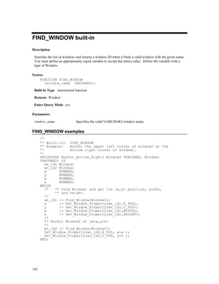 FIND_WINDOW built-in
Description

 Searches the list of windows and returns a window ID when it finds a valid window with the given name.
 You must define an appropriately typed variable to accept the return value. Define the variable with a
 type of Window.

Syntax
    FUNCTION FIND_WINDOW
       (window_name VARCHAR2);

 Built-in Type unrestricted function

 Returns Window

 Enter Query Mode yes

Parameters

 window_name                 Specifies the valid VARCHAR2 window name.

FIND_WINDOW examples
      /*
      ** Built-in: FIND_WINDOW
      ** Example:    Anchor the upper left corner of window2 at the
      **             bottom right corner of window1.
      */
      PROCEDURE Anchor_Bottom_Right( Window2 VARCHAR2, Window1
      VARCHAR2) IS
         wn_id1 Window;
         wn_id2 Window;
         x      NUMBER;
         y      NUMBER;
         w      NUMBER;
         h      NUMBER;
      BEGIN
         /*   ** Find Window1 and get its (x,y) position, width,
              ** and height.
         */
         wn_id1 := Find_Window(Window1);
         x      := Get_Window_Property(wn_id1,X_POS);
         y      := Get_Window_Property(wn_id1,Y_POS);
         w      := Get_Window_Property(wn_id1,WIDTH);
         h      := Get_Window_Property(wn_id1,HEIGHT);
         /*
         ** Anchor Window2 at (x+w,y+h)
         */
         wn_id2 := Find_Window(Window2);
         Set_Window_Property(wn_id2,X_POS, x+w );
         Set_Window_Property(wn_id2,Y_POS, y+h );
      END;




142
 
