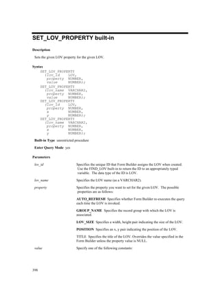 SET_LOV_PROPERTY built-in
Description

 Sets the given LOV property for the given LOV.

Syntax
    SET_LOV_PROPERTY
       (lov_id   LOV,
        property NUMBER,
        value    NUMBER);
    SET_LOV_PROPERTY
       (lov_name VARCHAR2,
        property NUMBER,
        value    NUMBER);
    SET_LOV_PROPERTY
       (lov_id   LOV,
        property NUMBER,
        x        NUMBER,
        y        NUMBER);
    SET_LOV_PROPERTY
       (lov_name VARCHAR2,
        property NUMBER,
        x        NUMBER,
        y        NUMBER);
 Built-in Type unrestricted procedure

 Enter Query Mode yes

Parameters

 lov_id                     Specifies the unique ID that Form Builder assigns the LOV when created.
                            Use the FIND_LOV built-in to return the ID to an appropriately typed
                            variable. The data type of the ID is LOV.

 lov_name                   Specifies the LOV name (as a VARCHAR2).

 property                   Specifies the property you want to set for the given LOV. The possible
                            properties are as follows:

                            AUTO_REFRESH Specifies whether Form Builder re-executes the query
                            each time the LOV is invoked.

                            GROUP_NAME Specifies the record group with which the LOV is
                            associated.

                            LOV_SIZE Specifies a width, height pair indicating the size of the LOV.

                            POSITION Specifies an x, y pair indicating the position of the LOV.

                            TITLE Specifies the title of the LOV. Overrides the value specified in the
                            Form Builder unless the property value is NULL.

 value                      Specify one of the following constants:




398
 