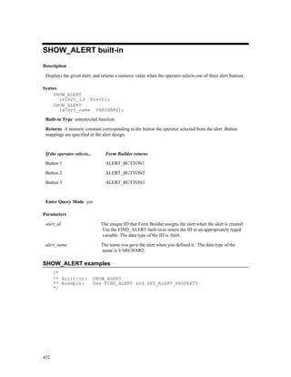 SHOW_ALERT built-in
Description

 Displays the given alert, and returns a numeric value when the operator selects one of three alert buttons.

Syntax
    SHOW_ALERT
       (alert_id Alert);
    SHOW_ALERT
       (alert_name VARCHAR2);

 Built-in Type unrestricted function

 Returns A numeric constant corresponding to the button the operator selected from the alert. Button
 mappings are specified in the alert design.



 If the operator selects...       Form Builder returns

 Button 1                         ALERT_BUTTON1

 Button 2                         ALERT_BUTTON2

 Button 3                         ALERT_BUTTON3



 Enter Query Mode yes

Parameters

 alert_id                       The unique ID that Form Builder assigns the alert when the alert is created.
                                Use the FIND_ALERT built-in to return the ID to an appropriately typed
                                variable. The data type of the ID is Alert.

 alert_name                     The name you gave the alert when you defined it. The data type of the
                                name is VARCHAR2.

SHOW_ALERT examples
      /*
      ** Built-in:            SHOW_ALERT
      ** Example:             See FIND_ALERT and SET_ALERT_PROPERTY
      */




432
 