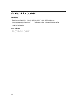 Connect_String property
Description

 The Connect String property specifies the form operator’s SQL*NET connect string.

 If the current operator does not have a SQL*NET connect string, Form Builder returns NULL.

 Applies to application

Refer to Built-in

 GET_APPLICATION_PROPERTY




612
 