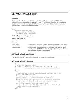 DEFAULT_VALUE built-in
Description

 Copies an indicated value to an indicated variable if the variable’s current value is NULL. If the
 variable’s current value is not NULL, DEFAULT_VALUE does nothing. Therefore, for text items this
 built-in works identically to using the COPY built-in on a NULL item. If the variable is an undefined
 global variable, Form Builder creates the variable.

Syntax
    PROCEDURE DEFAULT_VALUE
       (value_string VARCHAR2,
        variable_name VARCHAR2);
 Built-in Type unrestricted procedure

 Enter Query Mode yes

Parameters

 value_string                A valid VARCHAR2 string, variable, or text item containing a valid string.

 variable_name               A valid variable, global variable, or text item name. The data type of the
                             variable_name is VARCHAR2. Any object passed as an argument to this
                             built-in must be enclosed in single quotes.

DEFAULT_VALUE restrictions

 The DEFAULT_VALUE built-in is not related to the Initial Value item property.

DEFAULT_VALUE examples
    /*
    ** Built-in: DEFAULT_VALUE
    ** Example:     Make sure a Global variable is defined by
    **             assigning some value to it with Default_Value
    */
    BEGIN
       /*
       ** Default the value of GLOBAL.Command_Indicator if it is
       ** NULL or does not exist.
       */
       Default_Value(’***’,’global.command_indicator’);
       /*
       ** If the global variable equals the string we defaulted
       ** it to above, then it must have not existed before
       */
       IF :Global.Command_Indicator = ’***’ THEN
          Message(’You must call this screen from the Main Menu’);
          RAISE Form_trigger_Failure;
       END IF;
    END;




                                                                                                          75
 