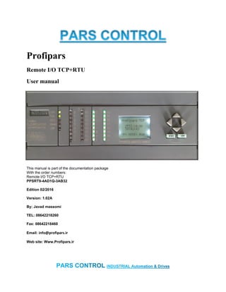 Profipars
Remote I/O TCP+RTU
User manual
This manual is part of the documentation package
With the order numbers:
Remote I/O TCP+RTU
PPSRT9-4AD1Q-3AB32
Edition 02/2016
Version: 1.02A
By: Javad massomi
TEL: 08642218260
Fax: 08642218460
Email: info@profipars.ir
Web site: Www.Profipars.ir
 