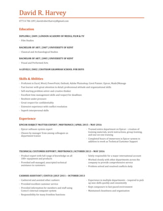 David R. Harvey
07714 786 109 | davidrobertharvey@gmail.com
Education
DIPLOMA | 2009 | LONDON ACADEMY OF MEDIA, FILM & TV
· Film Studies
BACHELOR OF ART | 2007 | UNIVERSITY OF KENT
· Classical and Archaeological Studies
BACHELOR OF ART | 2005 | UNIVERSITY OF KENT
· Visual and Performed Arts
A-LEVELS | 2002 | CHATHAM GRAMMAR SCHOOL FOR BOYS
Skills & Abilities
· Proficient in Excel, Word, PowerPoint, Outlook, Adobe Photoshop, Corel Painter, Epicor, Made2Manage
· Fast learner with great attention to detail, professional attitude and organizational skills
· Self-starting problem solver and creative thinker
· Excellent time management skills and respect for deadlines
· Resilient under pressure
· Great respect for confidentiality
· Extensive experience with conflict resolution
· Superb interpersonal skills
Experience
EPICOR SUBJECT MATTER EXPERT | MIDTRONICS | APRIL 2015 – MAY 2016
· Epicor software system expert
· Chosen by manager from among colleagues as
department trainer
· Trained entire department on Epicor – creation of
training materials, work instructions, group training,
and one-on-one training
· Completed hours of immersion in Epicor system in
addition to work as Technical Customer Support
TECHNICAL CUSTOMER SUPPORT | MIDTRONICS | OCTOBER 2013 – MAY 2016
· Product expert with full range of knowledge on all
100+ equipment and products
· Provided self-managed, unscripted technical
assistance to customers
· Solely responsible for a major international account
· Worked closely with other departments across the
company to provide comprehensive service
· Problem solved and resolved conflicts daily
CASHIER ASSISTANT | COSTCO | JULY 2011 – OCTOBER 2013
· Cashiered and assisted other cashiers
· Provided excellent customer service
· Provided information for members and staff using
Costco’s internal computer system
· Responsibility for many frontline functions
· Experience in multiple departments – required to pick
up new skills quickly and consistently
· Kept composure in fast-paced environment
· Maintained cleanliness and organization
 