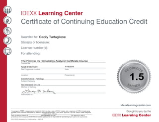 IDEXX Learning Center
Certificate of Continuing Education Credit
idexxlearningcenter.com
Awarded to:
State(s) of licensure:
License number(s):
For attending:																																																																													
Course title
RACE approval number	 Date
Location Presenter(s)
Subject/Category	
Method of delivery
Authorized by
CE CREDITS
EARNED
3
This program (_______) is approved by the AAVSB RACE to offer a total of ___ CE Credits, with a maximum of ___ CE Credits being
available to any individual veterinarian or veterinary technician/technologist. This RACE approval is for the subject matter categories
of:____________________________________________________________________________________________________________
using the delivery method of: ________________________________________________________. This approval is valid in
jurisdictions which recognize AAVSB RACE; however, participants are responsible for ascertaining each board’s CE requirements.
© 2014 IDEXX Laboratories, Inc. All rights reserved. • 104672-00
Cecily Tartaglione
The ProCyte Dx Hematology Analyzer Certificate Course
RACE #106­14301
14301
4/19/2016
1.5
Non­Interactive On­Line
Scientific/Clinical : Pathology
1.5 1.5
Scientific/Clinical : Pathology
Non­Interactive On­Line
 