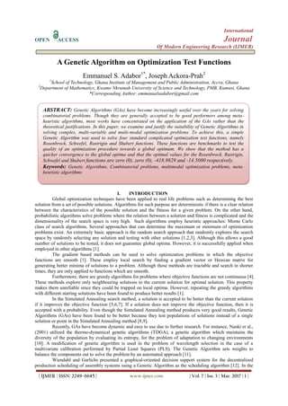 International
OPEN ACCESS Journal
Of Modern Engineering Research (IJMER)
| IJMER | ISSN: 2249–6645 | www.ijmer.com | Vol. 7 | Iss. 3 | Mar. 2017 | 1 |
A Genetic Algorithm on Optimization Test Functions
Emmanuel S. Adabor1*
, Joseph Ackora-Prah2
1
School of Technology, Ghana Institute of Management and Public Administration, Accra, Ghana
2
Department of Mathematics, Kwame Nkrumah University of Science and Technology, PMB, Kumasi, Ghana
*Corresponding Author: emmanuelsadabor@gmail.com
I. INTRODUCTION
Global optimization techniques have been applied to real life problems such as determining the best
solution from a set of possible solutions. Algorithms for such purpose are deterministic if there is a clear relation
between the characteristics of the possible solution and the fitness for a given problem. On the other hand,
probabilistic algorithms solve problems where the relation between a solution and fitness is complicated and the
dimensionality of the search space is very high. Such algorithms employ heuristic approaches: Monte Carlo
class of search algorithms. Several approaches that can determine the maximum or minimum of optimization
problems exist. An extremely basic approach is the random search approach that randomly explores the search
space by randomly selecting any solution and testing with other solutions [1,2,3]. Although this allows a good
number of solutions to be tested, it does not guarantee global optima. However, it is successfully applied when
employed in other algorithms [1].
The gradient based methods can be used to solve optimization problems in which the objective
functions are smooth [1]. These employ local search by finding a gradient vector or Hessian matrix for
generating better minima of solutions to a problem. Although these methods are tractable and search in shorter
times, they are only applied to functions which are smooth.
Furthermore, there are greedy algorithms for problems where objective functions are not continuous [4].
These methods explore only neighbouring solutions to the current solution for optimal solution. This property
makes them unreliable since they could be trapped on local optima. However, repeating the greedy algorithms
with different starting solutions have been found to produce better results [1].
In the Simulated Annealing search method, a solution is accepted to be better than the current solution
if it improves the objective function [5,6,7]. If a solution does not improve the objective function, then it is
accepted with a probability. Even though the Simulated Annealing method produces very good results, Genetic
Algorithms (GAs) have been found to be better because they test populations of solutions instead of a single
solution or point in the Simulated Annealing method [8,9].
Recently, GAs have become dynamic and easy to use due to further research. For instance, Naoki et al.,
(2001) utilized the thermo-dynamical genetic algorithms (TDGA), a genetic algorithm which maintains the
diversity of the population by evaluating its entropy, for the problem of adaptation to changing environments
[10]. A modification of genetic algorithm is used in the problem of wavelength selection in the case of a
multivariate calibration performed by Partial Least Squares (PLS). The Genetic Algorithm sets weights to
balance the components out to solve the problem by an automated approach [11].
Wiendahl and Garlichs presented a graphical-oriented decision support system for the decentralized
production scheduling of assembly systems using a Genetic Algorithm as the scheduling algorithm [12]. In the
ABSTRACT: Genetic Algorithms (GAs) have become increasingly useful over the years for solving
combinatorial problems. Though they are generally accepted to be good performers among meta-
heuristic algorithms, most works have concentrated on the application of the GAs rather than the
theoretical justifications. In this paper, we examine and justify the suitability of Genetic Algorithms in
solving complex, multi-variable and multi-modal optimization problems. To achieve this, a simple
Genetic Algorithm was used to solve four standard complicated optimization test functions, namely
Rosenbrock, Schwefel, Rastrigin and Shubert functions. These functions are benchmarks to test the
quality of an optimization procedure towards a global optimum. We show that the method has a
quicker convergence to the global optima and that the optimal values for the Rosenbrock, Rastrigin,
Schwefel and Shubert functions are zero (0), zero (0), -418.9829 and -14.5080 respectively.
Keywords: Genetic Algorithms, Combinatorial problems, multimodal optimization problems, meta-
heuristic algorithms
 