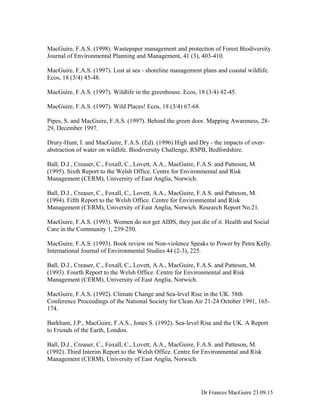 MacGuire, F.A.S. (1998). Wastepaper management and protection of Forest Biodiversity.
Journal of Environmental Planning and Management, 41 (3), 403-410.
MacGuire, F.A.S. (1997). Lost at sea - shoreline management plans and coastal wildlife.
Ecos, 18 (3/4) 45-48.
MacGuire, F.A.S. (1997). Wildlife in the greenhouse. Ecos, 18 (3/4) 42-45.
MacGuire, F.A.S. (1997). Wild Places! Ecos, 18 (3/4) 67-68.
Pipes, S. and MacGuire, F.A.S. (1997). Behind the green door. Mapping Awareness, 28-
29, December 1997.
Drury-Hunt, I. and MacGuire, F.A.S. (Ed). (1996) High and Dry - the impacts of over-
abstraction of water on wildlife. Biodiversity Challenge, RSPB, Bedfordshire.
Ball, D.J., Creaser, C., Foxall, C., Lovett, A.A., MacGuire, F.A.S. and Patteson, M.
(1995). Sixth Report to the Welsh Office. Centre for Environmental and Risk
Management (CERM), University of East Anglia, Norwich.
Ball, D.J., Creaser, C., Foxall, C., Lovett, A.A., MacGuire, F.A.S. and Patteson, M.
(1994). Fifth Report to the Welsh Office. Centre for Environmental and Risk
Management (CERM), University of East Anglia, Norwich. Research Report No.21.
MacGuire, F.A.S. (1993). Women do not get AIDS, they just die of it. Health and Social
Care in the Community 1, 239-250.
MacGuire, F.A.S. (1993). Book review on Non-violence Speaks to Power by Petra Kelly.
International Journal of Environmental Studies 44 (2-3), 225.
Ball, D.J., Creaser, C., Foxall, C., Lovett, A.A., MacGuire, F.A.S. and Patteson, M.
(1993). Fourth Report to the Welsh Office. Centre for Environmental and Risk
Management (CERM), University of East Anglia, Norwich.
MacGuire, F.A.S. (1992). Climate Change and Sea-level Rise in the UK. 58th
Conference Proceedings of the National Society for Clean Air 21-24 October 1991, 165-
174.
Barkham, J.P., MacGuire, F.A.S., Jones S. (1992). Sea-level Rise and the UK. A Report
to Friends of the Earth, London.
Ball, D.J., Creaser, C., Foxall, C., Lovett, A.A., MacGuire, F.A.S. and Patteson, M.
(1992). Third Interim Report to the Welsh Office. Centre for Environmental and Risk
Management (CERM), University of East Anglia, Norwich.
Dr Frances MacGuire 23.09.15
 