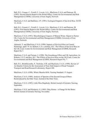 Ball, D.J., Creaser, C., Foxall, C., Lovett, A.A., MacGuire, F.A.S. and Patteson, M.
(1992). Second Interim Report to the Welsh Office. Centre for Environmental and Risk
Management (CERM), University of East Anglia, Norwich.
MacGuire, F.A.S. and Barkham, J.P. (1991). Ecological Impacts of Sea-level Rise. ECOS
12, 22-26.
Ball, D.J., Creaser, C., Foxall, C., Lovett, A.A., MacGuire, F.A.S. and Patteson, M.
(1991). First Interim Report to the Welsh Office. Centre for Environmental and Risk
Management (CERM), University of East Anglia, Norwich.
MacGuire, F.A.S. (1991). Microbiological Aspects of Mineral Water. Report to Perrier
UK. Centre for Environmental and Risk Management (CERM), University of East
Anglia, Norwich.
Atkinson, T. and MacGuire, F.A.S. (1990). Impacts of Sea-level Rise on Coastal
Hydrology, pp47-74. In: Roberts, L.E.J. and Kay, R.C. The Effects of Sea-level Rise on
the UK Coast. Centre for Environmental and Risk Management (CERM), Research
Report No.7.
MacGuire, F.A.S. and Tarrant, J. (1990). The Greenhouse Effect and UK Agriculture. In:
Roberts, L.E.J. and Kay, R.C. The Effects of Sea-level Rise on the UK Coast. Centre for
Environmental and Risk Management (CERM), Research Report No. 7.
Ball, D.J., Brimblecombe, P., Nicholas, F.M. and MacGuire, F.A.S. (1990). Review of
Air Quality Criteria for the Assessment of Near-field Impacts of Road Transport.
Transport and Road Research Laboratory, Report 240.
MacGuire, F.A.S. (1990). Where Measles Kills. Nursing Standard, 15 August.
MacGuire, F.A.S. (1989). Analysis of Spraints of the Second Group of Otters
Reintroduced by the Otter Trust. Journal of the Otter Trust.
MacGuire, F.A.S. (1985). Little Miss Dogsbody. British Journal of Geriatric Nursing,
September.
MacGuire, F.A.S. and Newberry, S. (1985). Duty Rostas - a Change for the Better.
British Journal of Geriatric Nursing, November.
Dr Frances MacGuire 23.09.15
 