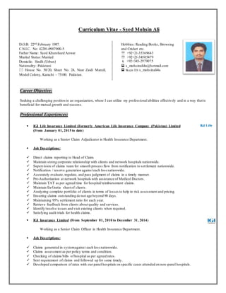 Page 1 of 2
Career Objective
Seeking an opportunity in insurance industry to continue career in an organization where I can utilize my
professional abilities effectively and in a way that is beneficial for mutual growth and success.
Skills / Key Attributes
Work Experiences
Company: IGI Life Insurance Limited (FormerlyAmerican Life Insurance Company (Pakistan) Ltd-ALICO)
Designation: Assistant Manager & Claims Team Lead
Department: Health Insurance Claims
Period: 2010 to Present
Responsibilities:
 Direct claims reporting to Head of Claim.
 Maintain strong corporate relationship with clients and network hospitals.
 Notification / reserve generation against each loss nationwide.
 Pre-Authorization at network hospitals with assistance of Medical Doctors.
 Claims assessment as per agreed policy terms and condition.
 Ensuring claims processing within the stipulated time period.
 To investigate any suspicious / doubtful claims with minutely.
 Checking of panel hospital bills as per agreed rates.
 Developed comparison of rates with our panel hospital on specific cases attended on non-panel
hospital.
 Supervision of claims team for smooth process flow from notification to settlement.
 To prepare Requirement, Payment & Rejection letter / Email sends to clients and hospitals.
Name: Syed Mohsin Ali
Home Contact No: 021-34505479
Cell No: 0345-2979075
NIC No: 42201-0907000-5
Nationality: Pakistani
Marital Status: Married
Date of Birth: 22nd February 1987
House No.: House# 50/20, Sheet# 24, Model Colony
Karachi -75100.
Skype ID: s_mohsinali4u
Email: mohsinqasim78@gmail.com
& s_mohsinali4u@hotmail.com
Time ManagementCustomer ServiceClaims AssessmentHealth Insurance
Portfolio ManagementOwnershipNegotiation SkillsTeam Work
 