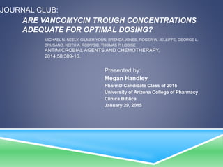 JOURNAL CLUB:
ARE VANCOMYCIN TROUGH CONCENTRATIONS
ADEQUATE FOR OPTIMAL DOSING?
MICHAEL N. NEELY, GILMER YOUN, BRENDA JONES, ROGER W. JELLIFFE, GEORGE L.
DRUSANO, KEITH A. RODVOID, THOMAS P. LODISE
ANTIMICROBIAL AGENTS AND CHEMOTHERAPY.
2014;58:309-16.
Presented by:
Megan Handley
PharmD Candidate Class of 2015
University of Arizona College of Pharmacy
Clinica Biblica
January 29, 2015
 