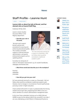 News
"As I was previously training for
a career as a Paramedic, I did
not follow what would be
considered a traditional
academic path."
Staff Profile - Leanne Hunt
CAMPUS HUMAN INTEREST
Leanne tells us about her job at Brunel, and her
elected role as Council Staff Rep.
Published: 09 Mar 2015
Leanne is Senior Quality
Assurance Officer in the
Registry department.
• Describe your role in
50 words.
 My team and I support
Brunel's policies and
procedures for assuring and
enhancing educational quality.
This involves committee
support or External Examiner
administration, and specific
enhancement projects such as
updating policies.  
Currently I am doing lots of
work on information improvement, e.g. for student handbooks,
webpages and Intranet sites.
• What three words best describe you in the workplace?
Practical
Adaptable
Amenable
• How did you get into your role?
As I was previously training for a career as a Paramedic, I did not
follow what would be considered a traditional academic path.
However, due to changes in circumstances I found myself actively
pursuing a career in higher education. 
I have worked at Brunel for 17 years in predominantly front facing,
student service type roles, progressing from Office Junior to a
senior member of a school's administration management team.
In this time I have undertaken training such as NVQ, ILM and
ASPIRE to give me the relevant skills to be successful in my roles. I
am now undertaking an AUA PGCert in Professional Practice to
Latest news
CBASS stud
learn the a
Public Spe
Reception
celebrates
achieveme
Sports Sch
students
Staff Profil
Leanne Hu
Welcome t
new IntraB
homepage
Welcome t
new IntraB
homepage
Win an iPa
telling us a
your Postg
experience
 