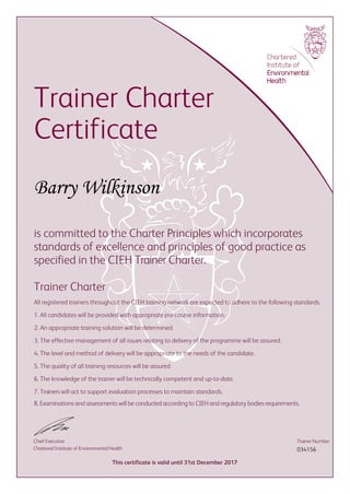 Trainer Charter
Certificate
Barry Wilkinson
is committed to the Charter Principles which incorporates
standards of excellence and principles of good practice as
specified in the CIEH Trainer Charter.
Trainer Charter
All registered trainers throughout the CIEH training network are expected to adhere to the following standards.
1. All candidates will be provided with appropriate pre-course information.
2. An appropriate training solution will be determined.
3. The effective management of all issues relating to delivery of the programme will be assured.
4. The level and method of delivery will be appropriate to the needs of the candidate.
5. The quality of all training resources will be assured.
6. The knowledge of the trainer will be technically competent and up-to-date.
7. Trainers will act to support evaluation processes to maintain standards.
8. Examinations and assessments will be conducted according to CIEH and regulatory bodies requirements.
Chief Executive
Chartered Institute of Environmental Health
This certificate is valid until 31st December 2017
Trainer Number
034156
 