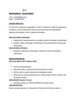 C V
MOHAMMAD IZAZAHMED
Email : izaz0797@gmail.com
Mobile : +919000407097
CAREER OBJECTIVE:
To work with a progressive organization in which I contribute my skills and experience
to enhance my own productivity at the same time achieving the organizational
objectives the attributes of time, quality and discipline.
QUALIFICATION OVERVIEW:
 Determined to meet expectation and willing to perform effectively and efficiently
 Excellent ability to efficiently and effectively convey presentations to large and
small groups
EDUCATIONAL DETAILS:
 Graduate in Bachelor of Technology in Electronics and communication
Engineering
WORK EXPERIENCE:
ICICI bank (March 2013 to March 2014)
 Training and Development
 Kept high profiles in proficient and the business community
 Perform calls to reserve meetings with prospective clients
 Observed new account achievement by making contact with the customer with
the planed intervals.
GEOSANSAR Advisers Pvt Ltd.
 Currently working as a TEAM LEADER of 5 member’s team.
JOB DISCRPTION:
Having enriched experience in Department of finance and customers service.
 