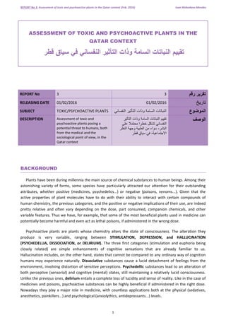 REPORT No 3: Assessment of toxic and psychoactive plants in the Qatar context (Feb. 2016) Ivan Mohedano Mendez
1
ASSESSMENT OF TOXIC AND PSYCHOACTIVE PLANTS IN THE
QATAR CONTEXT
‫تقييم‬‫النباتات‬‫السامة‬‫وذات‬‫التأثير‬‫النفساني‬‫في‬‫سياق‬‫قطر‬
REPORT No 3 3 ‫تقرير‬‫رقم‬
RELEASING DATE 01/02/2016 01/02/2016 ‫تاريخ‬
SUBJECT TOXIC/PSYCHOACTIVE PLANTS ‫النباتات‬‫السامة‬‫وذات‬‫التأثير‬‫النفساني‬ ‫الموضوع‬
DESCRIPTION Assessment of toxic and
psychoactive plants posing a
potential threat to humans, both
from the medical and the
sociological point of view, in the
Qatar context
‫تقييم‬‫النباتات‬‫السامة‬‫وذات‬‫التأثير‬
‫النفساني‬‫تشكل‬‫خطرا‬‫محتمال‬‫على‬
،‫البشر‬‫سواء‬‫من‬‫الطبية‬‫وجهة‬‫النظر‬
،‫االجتماعية‬‫في‬‫سياق‬‫قطر‬
‫الوصف‬
BACKGROUND
Plants have been during millennia the main source of chemical substances to human beings. Among their
astonishing variety of forms, some species have particularly attracted our attention for their outstanding
attributes, whether positive (medicines, psychedelics...) or negative (poisons, venoms...). Given that the
active properties of plant molecules have to do with their ability to interact with certain compounds of
human chemistry, the previous categories, and the positive or negative implications of their use, are indeed
pretty relative and often vary depending on the dose, part consumed, companion chemicals, and other
variable features. Thus we have, for example, that some of the most beneficial plants used in medicine can
potentially become harmful and even act as lethal poisons, if administered in the wrong dose.
Psychoactive plants are plants whose chemistry alters the state of consciousness. The alteration they
produce is very variable, ranging between STIMULATION, DEPRESSION, and HALLUCINATION
(PSYCHEDELLIA, DISSOCIATION, or DELIRIUM). The three first categories (stimulation and euphoria being
closely related) are simple enhancements of cognitive sensations that are already familiar to us.
Hallucination includes, on the other hand, states that cannot be compared to any ordinary way of cognition
humans may experience naturally. Dissociative substances cause a lucid detachment of feelings from the
environment, involving distortion of sensitive perceptions. Psychedellic substances lead to an alteration of
both perceptive (sensorial) and cognitive (mental) states, still maintaining a relatively lucid consciousness.
Unlike the previous ones, delirium entails a complete loss of lucidity and sense of reality. Like in the case of
medicines and poisons, psychoactive substances can be highly beneficial if administered in the right dose.
Nowadays they play a major role in medicine, with countless applications both at the physical (sedatives,
anesthetics, painkillers...) and psychological (anxiolythics, antidepressants...) levels.
 