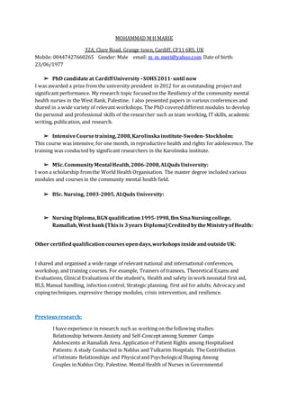 MOHAMMAD M H MARIE
32A, Clare Road, Grange town, Cardiff, CF11 6RS, UK
Mobile: 00447427660265 Gender: Male email: m_m_meri@yahoo.com Date of birth:
23/06/1977
➢ PhD candidateat Cardiff University–SOHS 2011-until now
I was awarded a prize from the university president in 2012 for an outstanding projectand
significant performance. My research topic focusedon the Resiliency of the community mental
health nurses in the West Bank, Palestine. I also presented papers in various conferences and
shared in a wide variety of relevant workshops. The PhD covereddifferent modules to develop
the personal and professional skills of the researcher such as team working, ITskills, academic
writing, publication, and research.
➢ IntensiveCoursetraining,2008,Karolinskainstitute-Sweden-Stockholm:
This course was intensive, for one month, in reproductive health and rights for adolescence. The
training was conducted by significant researchers in the Karolinska institute.
➢ MSc.CommunityMental Health,2006-2008,ALQudsUniversity:
I won a scholarship fromthe World Health Organisation. The master degree included various
modules and courses in the community mental health field.
➢ BSc. Nursing, 2003-2005, ALQuds University:
➢ Nursing Diploma,RGNqualification1995-1998,IbnSinaNursing college,
Ramallah,West bank(Thisis 3years Diploma)CreditedbytheMinistryofHealth:
Other certified qualificationcourses opendays,workshops insideandoutsideUK:
I shared and organised a wide range of relevant national and international conferences,
workshop, and training courses. For example, Trainers of trainees, Theoretical Exams and
Evaluations, Clinical Evaluations of the student’s, Health and safety in workneonatal first aid,
BLS, Manual handling, infectioncontrol, Strategic planning, first aid for adults, Advocacy and
coping techniques, expressive therapy modules, crisis intervention, and resilience.
Previous research:
studies:followingtheonworkingassuchresearchinexperiencehaveI
CampsSummeramongConcept-SelfandAnxietybetweenRelationship
HospitalisedamongRightsPatientofApplicationArea.RamallahatAdolescents
ContributionTheHospitals.TulkarimandNablusinConductedstudyAPatients:
AmongShapingPsychologicalandPhysicalandRelationshipsIntimateof
GovernmentalinNursesofHealthMental.PalestineCity,NablusinCouples
 