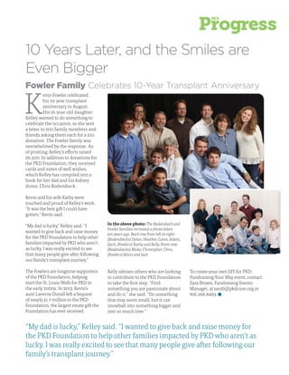 9
Fowler Family Celebrates 10-Year Transplant Anniversary
K
evin Fowler celebrated
his 10-year transplant
anniversary in August.
His 16-year-old daughter
Kelley wanted to do something to
celebrate the occasion, so she sent
a letter to 200 family members and
friends asking them each for a $10
donation. The Fowler family was
overwhelmed by the response. As
of printing, Kelley’s efforts raised
$6,500. In addition to donations for
the PKD Foundation, they received
cards and notes of well wishes,
which Kelley has compiled into a
book for her dad and his kidney
donor, Chris Bodendieck.
Kevin and his wife Kathy were
touched and proud of Kelley’s work.
“It was the best gift I could have
gotten,” Kevin said.
“My dad is lucky,” Kelley said. “I
wanted to give back and raise money
for the PKD Foundation to help other
families impacted by PKD who aren’t
as lucky. I was really excited to see
that many people give after following
our family’s transplant journey.”
The Fowlers are longtime supporters
of the PKD Foundation, helping
start the St. Louis Walk for PKD in
the early 2000s. In 2013, Kevin’s
aunt Laverne Duvall left a bequest
of nearly $1.7 million to the PKD
Foundation, the largest estate gift the
Foundation has ever received.
In the above photo: The Bodendieck and
Fowler families recreated a photo taken
ten years ago. Back row from left to right:
(Bodendiecks) Dylan, Heather, Loren, Adam,
Zach, (Fowlers) Kathy and Kelly. Front row:
(Bodendiecks) Blake, Christopher, Chris,
(Fowlers) Kevin and Jack
10 Years Later, and the Smiles are
Even Bigger
Kelly advises others who are looking
to contribute to the PKD Foundation
to take the first step. “Find
something you are passionate about
and do it,” she said. “Do something
that may seem small, but it can
snowball into something bigger and
into so much love.”
To create your own DIY for PKD:
Fundraising Your Way event, contact
Sara Brown, Fundraising Events
Manager, at sarab@pkdcure.org or
816.268.8469.
“My dad is lucky,” Kelley said. “I wanted to give back and raise money for
the PKD Foundation to help other families impacted by PKD who aren’t as
lucky. I was really excited to see that many people give after following our
family’s transplant journey.”
 