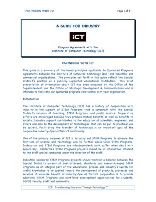 PARTNERING WITH ICT Page 1 of 5
ICT: Transforming Education Through Technology TM
A GUIDE FOR INDUSTRY
Program Agreements with the
Institute of Computer Technology (ICT)
PARTNERING WITH ICT
This guide is a summary of the broad principles applicable to Sponsored Programs
agreements between the Institute of Computer Technology (ICT) and industrial and
commercial organizations. The principles set forth in this guide reflect the Special
District’s position as a publicly supported educational institution. This brief
presentation of information about ICT has been prepared by the Office of the
Superintendent and the Office of Strategic Development & Communications and is
intended to facilitate our sponsored programs relationship with your organization.
Introduction
The Institute of Computer Technology (ICT) has a history of cooperation with
industry in the support of STEM Programs that is consonant with the Special
District's missions of teaching, STEM Programs, and public service. Cooperative
efforts are encouraged because they produce mutual benefits as well as benefits to
society. Industry support contributes to the education of scientists, engineers, and
others and also to the development of technologies that can be put to practical use
by society. Facilitating the transfer of technology is an important goal of the
cooperative industry-Special District relationship.
One of the primary purposes of ICT is to carry out STEM Programs to advance the
frontiers of science and technology and to further educational STEM Programs.
Instruction and STEM Programs are interdependent; both suffer when dealt with
separately. California’s STEM Programs projects should be of intellectual interest
to the staff and be conducted under the direction of the staff.
Industrial sponsored STEM Programs projects should maintain a balance between the
Special District’s pursuit of best-of-breed, standards and research-based STEM
Programs as an integral part of the educational process and industry’s search for
useful knowledge to be applied toward the development of products, processes and
services. A valuable benefit of industry-Special District cooperation is to provide
additional STEM Programs and workforce development opportunities for students,
SCCOE faculty, staff and community.
 