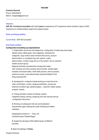 RESUME
Prashant Dwivedi
Phone: 8303344073
Mail to: matapita0@gmail.com
______________________________________________________________________________________________________
Objective
SAP SD Functional consultant with total 3 years of experience of IT experience which includes 3 years of SAP
experience on implementation project and support project.
Roles and Responsibilities
Current Role : SAP SD Consultant
Role Responsibilities
Configuration & building up organizational
1. Organization structures and assignment, configuration of sales document types,
delivery types, billing types, item categories, schedule line
categories, copy control, basic functions like pricing, account
determination, in completion log, text, partner, output
determination, number range set up in the system, set up customer
master account group.
Mapping business processes like consignment sales,
inter company and intra company stock transfer, sample sales,
domestic and export sales, credit debit process, returns process,
proforma invoice, route determination,shipment,Rebate,Third
Party,Individual PO
2. Development of objects include working on smart forms for
order confirmation, invoice, shipping notification, pricing and
shipment condition type upload program , customer master upload
program, reports.
3. Testing activities include unit testing, system
integration testing, training, preparing end user training manual
,configuration Document
4. Working on subsequent roll outs and localization
requirements again starting the cycle of testing and defect
resolution.
Geographies worked on - India, US,
Canada,Europe,Thailand,Egypt
5. Support for all types of SD related issues of different
priorities.
6. Basic Knowledge of Vistex.
Prashant Dwivedi
 