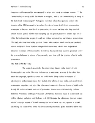 Opinion of Homosexuality 12
Acceptance of homosexuality was measured by a two point public acceptance measure, “1” for
“homosexuality is a way of life that should be accepted,” and “0” for “homosexuality is a way of
life that should be discouraged.” Participants were then asked about personal contact with
someone of the LBG community, how often they viewed news via television programming,
newspaper, or Internet, how liberal or conservative they were, and how often they attended
church. Results yielded that the most accepting age and gender group was females aged 15-25
while the least accepting groups of people are political conservatives and religious conservatives.
The study also found that having personal contact with someone who is homosexual positively
affects acceptance. Media exposure and preferred media outlet did not have a significant
influence on opinion of homosexuality. In contrast, the present study examines preferred source
for news and changes in opinion of homosexuality over time, with the inclusion of social media
news outlets.
The Role of Media Today
The scope of research for the current study focuses on the history of both
homosexuality and media. The most vital concept to understand, however, is the effects that
media has on people, specifically mass and social media. Many studies in the fields of
advertisement and communications have looked at the effects of mass media, such as television,
newspapers, magazines, and more. But today there is more of a focus on the role of social media
in daily life and social media as a tool of persuasion. Research on social media by Hoffman,
Pinkleton, Weintraub, and Reyes-Velazquez (2014) found that social media is an important and
widely effective marketing tool. Hoffman et al. (2014) studied the relationship between college
student’s average amount of alcohol consumption, social media use, and exposure to alcohol
advertising via social media. There was a total of 116 participants, pulled from two universities
 