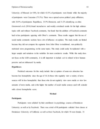 Opinion of Homosexuality 14
University of Missouri (n=189), for which 63.5% of participants were female while the majority
of participants were Caucasian (73.5%). There was a spread across political party affiliation,
with 34.9% of participants Republican, 33.9% Democrat, and 31.2% identifying as other.
Greenwood et al. (2016) found inconclusive and weakly correlated results for the high salience
topics with and without Facebook comments, but found that the addition of Facebook comments
lead to less participants agreeing with Oliver’s comments. These results suggest that the use of
social media comments sections have a lot of influence on opinion. The study results are limited
because they did not compare the segments from John Oliver to traditional, non-politically
motivated news programming on the same topics. This study could easily be replicated with a
larger sample and variations to the variables for more conclusive results. While this study does
not focus on the LGB community, it is still important to include as it is related to how humans
perceive and are influenced by media.
Hypotheses
Predicted outcomes for this study include that a) opinion of same-sex attraction has
become less homophobic since the age of 14, b) those who regularly view a variety of news
sources will be less homophobic than those who do not regularly view news media or view low
amounts of news media, and c) the higher the number of social media sources used will coincide
with a lower homophobia score.
Method
Participants
Participants were solicited by their enrollment in psychology courses at Dominican
University as well as by Facebook. There was a total of 88 participants solicited from classes at
Dominican University of California as well as from Facebook, for which 56 were female, 31
 