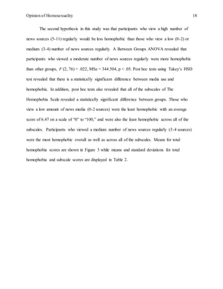 Opinion of Homosexuality 18
The second hypothesis in this study was that participants who view a high number of
news sources (5-11) regularly would be less homophobic than those who view a low (0-2) or
medium (3-4) number of news sources regularly. A Between Groups ANOVA revealed that
participants who viewed a moderate number of news sources regularly were more homophobic
than other groups, F (2, 76) = .022, MSe = 344.504, p < .05. Post hoc tests using Tukey’s HSD
test revealed that there is a statistically significant difference between media use and
homophobia. In addition, post hoc tests also revealed that all of the subscales of The
Homophobia Scale revealed a statistically significant difference between groups. Those who
view a low amount of news media (0-2 sources) were the least homophobic with an average
score of 6.47 on a scale of “0” to “100,” and were also the least homophobic across all of the
subscales. Participants who viewed a medium number of news sources regularly (3-4 sources)
were the most homophobic overall as well as across all of the subscales. Means for total
homophobia scores are shown in Figure 3 while means and standard deviations for total
homophobia and subscale scores are displayed in Table 2.
 