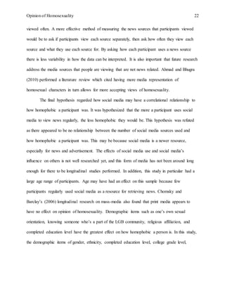 Opinion of Homosexuality 22
viewed often. A more effective method of measuring the news sources that participants viewed
would be to ask if participants view each source separately, then ask how often they view each
source and what they use each source for. By asking how each participant uses a news source
there is less variability in how the data can be interpreted. It is also important that future research
address the media sources that people are viewing that are not news related. Ahmad and Bhugra
(2010) performed a literature review which cited having more media representation of
homosexual characters in turn allows for more accepting views of homosexuality.
The final hypothesis regarded how social media may have a correlational relationship to
how homophobic a participant was. It was hypothesized that the more a participant uses social
media to view news regularly, the less homophobic they would be. This hypothesis was refuted
as there appeared to be no relationship between the number of social media sources used and
how homophobic a participant was. This may be because social media is a newer resource,
especially for news and advertisement. The effects of social media use and social media’s
influence on others is not well researched yet, and this form of media has not been around long
enough for there to be longitudinal studies performed. In addition, this study in particular had a
large age range of participants. Age may have had an effect on this sample because few
participants regularly used social media as a resource for retrieving news. Chomsky and
Barclay’s (2006) longitudinal research on mass-media also found that print media appears to
have no effect on opinion of homosexuality. Demographic items such as one’s own sexual
orientation, knowing someone who’s a part of the LGB community, religious affiliation, and
completed education level have the greatest effect on how homophobic a person is. In this study,
the demographic items of gender, ethnicity, completed education level, college grade level,
 