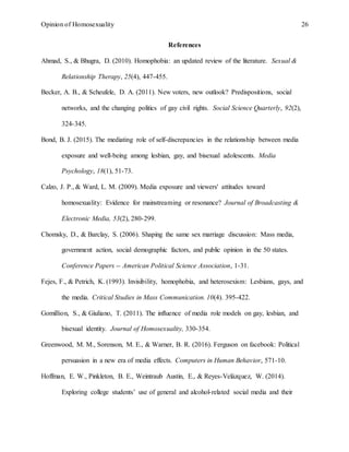 Opinion of Homosexuality 26
References
Ahmad, S., & Bhugra, D. (2010). Homophobia: an updated review of the literature. Sexual &
Relationship Therapy, 25(4), 447-455.
Becker, A. B., & Scheufele, D. A. (2011). New voters, new outlook? Predispositions, social
networks, and the changing politics of gay civil rights. Social Science Quarterly, 92(2),
324-345.
Bond, B. J. (2015). The mediating role of self-discrepancies in the relationship between media
exposure and well-being among lesbian, gay, and bisexual adolescents. Media
Psychology, 18(1), 51-73.
Calzo, J. P., & Ward, L. M. (2009). Media exposure and viewers' attitudes toward
homosexuality: Evidence for mainstreaming or resonance? Journal of Broadcasting &
Electronic Media, 53(2), 280-299.
Chomsky, D., & Barclay, S. (2006). Shaping the same sex marriage discussion: Mass media,
government action, social demographic factors, and public opinion in the 50 states.
Conference Papers -- American Political Science Association, 1-31.
Fejes, F., & Petrich, K. (1993). Invisibility, homophobia, and heterosexism: Lesbians, gays, and
the media. Critical Studies in Mass Communication. 10(4). 395-422.
Gomillion, S., & Giuliano, T. (2011). The influence of media role models on gay, lesbian, and
bisexual identity. Journal of Homosexuality, 330-354.
Greenwood, M. M., Sorenson, M. E., & Warner, B. R. (2016). Ferguson on facebook: Political
persuasion in a new era of media effects. Computers in Human Behavior, 571-10.
Hoffman, E. W., Pinkleton, B. E., Weintraub Austin, E., & Reyes-Velázquez, W. (2014).
Exploring college students’ use of general and alcohol-related social media and their
 