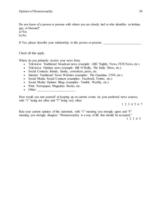 Opinion of Homosexuality 30
Do you know of a person or persons with whom you are closely tied to who identifies as lesbian,
gay, or bisexual?
a) Yes
b) No
If Yes, please describe your relationship to this person or persons: ________________________
Check all that apply:
Where do you primarily receive your news from:
 Television: Traditional broadcast news (example: ABC Nightly News, FOX News, etc.)
 Television: Opinion news (example: Bill O’Reilly, The Daily Show, etc.)
 Social Contacts: friends, family, coworkers, peers, etc.
 Internet: Traditional News Websites (examples: The Guardian, CNN, etc.)
 Social Media: Social Contacts (examples: Facebook, Twitter, etc.)
 Social Media: Opinion Blogs (examples: Tumblr, Weebly, etc.)
 Print: Newspaper, Magazines Books, etc.
 Other: ________________________
How would you rate yourself at keeping up on current events via your preferred news sources,
with “1” being not often and “7” being very often:
1 2 3 4 5 6 7
Rate your current opinion of this statement, with “1” meaning you strongly agree and “5”
meaning you strongly disagree: “Homosexuality is a way of life that should be accepted.”
1 2 3 4 5
 