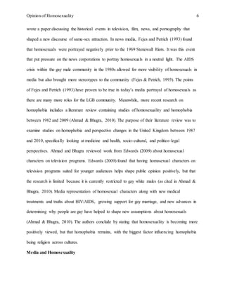 Opinion of Homosexuality 6
wrote a paper discussing the historical events in television, film, news, and pornography that
shaped a new discourse of same-sex attraction. In news media, Fejes and Petrich (1993) found
that homosexuals were portrayed negatively prior to the 1969 Stonewall Riots. It was this event
that put pressure on the news corporations to portray homosexuals in a neutral light. The AIDS
crisis within the gay male community in the 1980s allowed for more visibility of homosexuals in
media but also brought more stereotypes to the community (Fejes & Petrich, 1993). The points
of Fejes and Petrich (1993) have proven to be true in today’s media portrayal of homosexuals as
there are many more roles for the LGB community. Meanwhile, more recent research on
homophobia includes a literature review containing studies of homosexuality and homophobia
between 1982 and 2009 (Ahmad & Bhugra, 2010). The purpose of their literature review was to
examine studies on homophobia and perspective changes in the United Kingdom between 1987
and 2010, specifically looking at medicine and health, socio-cultural, and politico-legal
perspectives. Ahmad and Bhugra reviewed work from Edwards (2009) about homosexual
characters on television programs. Edwards (2009) found that having homosexual characters on
television programs suited for younger audiences helps shape public opinion positively, but that
the research is limited because it is currently restricted to gay white males (as cited in Ahmad &
Bhugra, 2010). Media representation of homosexual characters along with new medical
treatments and truths about HIV/AIDS, growing support for gay marriage, and new advances in
determining why people are gay have helped to shape new assumptions about homosexuals
(Ahmad & Bhugra, 2010). The authors conclude by stating that homosexuality is becoming more
positively viewed, but that homophobia remains, with the biggest factor influencing homophobia
being religion across cultures.
Media and Homosexuality
 