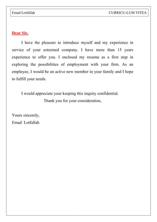 Dear Sir, I have the pleasure to introduce myself and my experience in service of your esteemed company. I have more than 15 years experience to offer you. I enclosed my resume as a first step in exploring the possibilities of employment with your firm. As an employee, I would be an active new member in your family and I hope to fulfill your needs. I would appreciate your keeping this inquiry confidential. Thank you for your consideration, Yours sincerely, Emad Lotfallah 
Emad Lotfallah CURRICU-LUM VITEA 
 