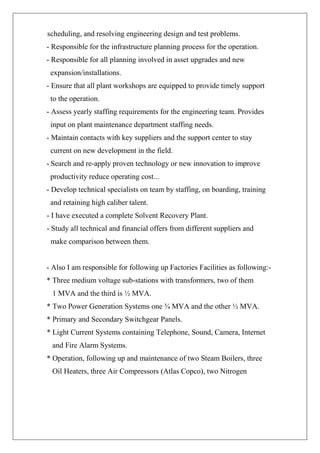 scheduling, and resolving engineering design and test problems. - Responsible for the infrastructure planning process for the operation. - Responsible for all planning involved in asset upgrades and new expansion/installations. - Ensure that all plant workshops are equipped to provide timely support to the operation. - Assess yearly staffing requirements for the engineering team. Provides input on plant maintenance department staffing needs. - Maintain contacts with key suppliers and the support center to stay current on new development in the field. - Search and re-apply proven technology or new innovation to improve productivity reduce operating cost... - Develop technical specialists on team by staffing, on boarding, training and retaining high caliber talent. - I have executed a complete Solvent Recovery Plant. - Study all technical and financial offers from different suppliers and make comparison between them. - Also I am responsible for following up Factories Facilities as following:- * Three medium voltage sub-stations with transformers, two of them 1 MVA and the third is ½ MVA. * Two Power Generation Systems one ¾ MVA and the other ½ MVA. * Primary and Secondary Switchgear Panels. * Light Current Systems containing Telephone, Sound, Camera, Internet and Fire Alarm Systems. * Operation, following up and maintenance of two Steam Boilers, three Oil Heaters, three Air Compressors (Atlas Copco), two Nitrogen  