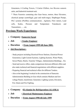 Generators, 6 Cooling Towers, 5 Carrier Chillers, two Reverse osmosis units, and Industrial treatment unit. * These Factories containing also Gear boxes, motors, three Elevators, electrical pumps (centrifugal, gear and multi-stage), Diaphragm Pumps, PLC systems (Profibus communication) , Agitators, Flow meters, Load cells, Scales, Pressure and Temperature Transducers and Transmitters……etc. Previous Work Experience: 
• Company :Samcrete Egypt 
• Job : Tender Engineer 
• Duration : From August 1999 till June 2001. 
• Job Description:- 
- Study projects including Electrical Power Stations, Electrical Power Generation, Light Current Systems, Lighting Systems, Water Plants, Sewer Plants, Hotels, Touristic Villages, Administration Buildings... Etc - Send and receive offers, make comparisons between different offers and also make technical and financial negotiations with different suppliers. - Preparing financial and technical offers for different Tenders. - Also at the beginning I worked in the construction of Samcrete Administration Building in Giza which contains Medium and low voltage Panels, transformer, Generator, Lighting system, Elevators, Fire Alarm and Fire Fighting. ----------------------------------------------------------------------------------------- 
• Company :El-Alamia for Refrigeration (ALASKA) 
• Job : Electrical Maintenance Engineer 
• Duration : From August 1998 till July 1999  