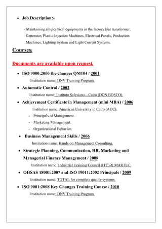 • Job Description:- 
- Maintaining all electrical equipments in the factory like transformer, Generator, Plastic Injection Machines, Electrical Panels, Production Machines, Lighting System and Light Current Systems. Courses: Documents are available upon request. 
• ISO 9000:2000 the changes QM104 / 2001 
Institution name: DNV Training Program. 
• Automatic Control / 2002 
Institution name: Instituto Salesiano – Cairo (DON BOSCO). 
• Achievement Certificate in Management (mini MBA) / 2006 
Institution name: American University in Cairo (AUC). 
- Principals of Management. 
- Marketing Management. 
- Organizational Behavior. 
• Business Management Skills / 2006 
Institution name: Hands-on Management Consulting. 
• Strategic Planning, Communication, HR, Marketing and Managerial Finance Management / 2008 
Institution name: Industrial Training Council (ITC) & MARTEC. 
• OHSAS 18001:2007 and ISO 19011:2002 Principals / 2009 
Institution name: TOTAL for complete quality systems. 
• ISO 9001:2008 Key Changes Training Course / 2010 
Institution name: DNV Training Program.  