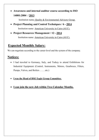 • Awareness and internal auditor course according to ISO 14001:2004 / 2013 
Institution name: Quality & Environmental Advisory Group. 
• Project Planning and Control Techniques / 6 - 2014 
Institution name: American University in Cairo (AUC). 
• Project Resources Management / 12 - 2014 
Institution name: American University in Cairo (AUC). Expected Monthly Salary: We can negotiate according to the career level and the system of the company. Notices: 
• I had traveled to Germany, Italy, and Turkey to attend Exhibitions for Industrial Equipment (Control, Instruments, Motors, Gearboxes, Filters, Pumps, Valves, and Boilers …….etc.) 
• I was the Head of HSE Eagle Group Committee. 
• I can join the new Job within Two Calendar Months. 
