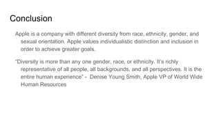 Conclusion
Apple is a company with different diversity from race, ethnicity, gender, and
sexual orientation. Apple values individualistic distinction and inclusion in
order to achieve greater goals.
“Diversity is more than any one gender, race, or ethnicity. It’s richly
representative of all people, all backgrounds, and all perspectives. It is the
entire human experience” - Denise Young Smith, Apple VP of World Wide
Human Resources
 