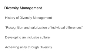 Diversity Management
History of Diversity Management
“Recognition and valorization of individual differences”
Developing an inclusive culture
Acheiving unity through Diversity
 