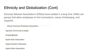 Ethnicity and Globalization (Cont)
Diversity Network Associations (DNAs) have existed in a long time. DNAs are
groups that allow employees to find connections, sense of belonging, and
supports.
African American Employee Association
Agnostic Community at Apple
Amigos@Apple
Apple Asian Association
Apple Christian Fellowship
Apple Indian Association
 