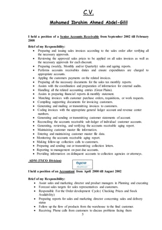 C.V.
Gilil-Ibrahim Ahmed AbdelMohamed
5
I held a position of a Senior Accounts Receivable from September 2002 till February
2008
Brief of my Responsibility:
 Preparing and issuing sales invoices according to the sales order after verifying all
the necessary approvals.
 Reviewing the approved sales prices to be applied on all sales invoices as well as
the necessary approvals for each discount.
 Preparing (weekly, Monthly and/or Quarterly) sales and ageing reports.
 Performs accounts receivables duties and ensure expenditures are charged to
appropriate accounts.
 Appling the customers payments on the related invoices.
 Preparing all the necessary documents for the sales tax monthly reports.
 Assists with the coordination and preparation of information for external audits.
 Handling all the related accounting entries (Great Plains).
 Assists in preparing financial reports & monthly statement.
 Matching invoices with customer purchase orders, requisitions, or work requests.
 Compiling supporting documents for invoicing customers.
 Generating and mailing or transmitting invoices to customers.
 Coding invoices with the appropriate general ledger account and revenue center
numbers.
 Generating and sending or transmitting customer statements of account.
 Reconciling the accounts receivable sub-ledger of individual customer accounts.
 Generating, reviewing, and verifying the accounts receivable aging report.
 Maintaining customer master file information.
 Entering and maintaining customer master file data.
 Monitoring the accounts receivable aging report.
 Making follow-up collection calls to customers.
 Preparing and sending out or transmitting collection letters.
 Reporting to management on past due accounts.
 Providing information on delinquent accounts to collection agencies or attorneys.
ADM (TYCO Division)
I held a position of an Accountant from April 2000 till August 2002
Brief of my Responsibility:
 Assist sales and marketing director and product managers in Planning and executing
 Forecast sales targets for sales representatives and customers.
 Responsible For the Order development Cycle.( Checking Prices and Stock
Availability)
 Preparing reports for sales and marketing director concerning sales and delivery
status
 Follow up the flow of products from the warehouse to the final customer.
 Receiving Phone calls from customers to discuss problems facing them
 
