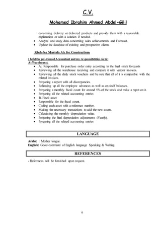 C.V.
Gilil-Ibrahim Ahmed AbdelMohamed
6
concerning delivery or delivered products and provide them with a reasonable
explanation or with a solution if needed.
 Analyze and study data concerning sales achievements and Forecast.
 Update the database of existing and prospective clients
Kholafaa Mustafa Aly for Constructions
re:weI held the position ofAccountant and my responsibilities
:Warehouse-A
 A. Responsible for purchase order entry according to the final stock forecasts
 Reviewing all the warehouse receiving and compare it with vendor invoices.
 Reviewing all the daily stock vouchers and be sure that all of it is compatible with the
related invoices.
 Preparing a report with all discrepancies.
 Following up all the employee advances as well as on shelf balances.
 Preparing a monthly fiscal count for around 5% of the stock and make a repot on it.
 Preparing all the related accounting entries
 B. Fixed asset
 Responsible for the fiscal count.
 Coding each asset with a reference number.
 Making the necessary transactions to add the new assets.
 Calculating the monthly depreciation value.
 Preparing the final depreciation adjustments (Yearly).
 Preparing all the related accounting entries
LANGUAGE
Arabic : Mother tongue.
English: Good command of English language Speaking & Writing.
REFERENCES
- References will be furnished upon request.
 