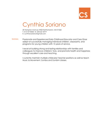 CS
Cynthia Soriano
20 Hampton Avenue #402 Northampton, MA 01060
T: 413-727-8343 M: 203-621-8777
E: cynthiavsoriano@gmail.com
Summary Passionate and Experienced Early Childhood Educator and Care Giver
adept at successfully managing individual children, classrooms, and
programs for young children with 15 years of service.
I excel at building strong and lasting relationships with families and
colleagues to improve childrens’ lives, and promote health and happiness
through excellent care and teaching.
I currently maintain multiple childcare/ teacher positions as well as teach
Music & Movement, Zumba and Zumbini classes.
 