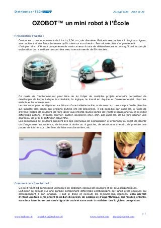 Distribué par TECH Joseph ZISA 2015 03 26
p. 1
www.technext.fr josephzisa@technext.fr www.ozobot.com anouk@ozobot.com
OZOBOT™ un mini robot à l’École
Présentation d’Ozobot
Ozobot est un robot miniature de 1 inch ( 2,54 cm ) de diamètre. Grâce à ses capteurs il réagit aux lignes,
aux couleurs et aux flashs lumineux qu'il croise sur son chemin. Ses micro-moteurs lui permettent
d’adopter ainsi différents comportements mais ce sera à vous de déterminer les actions qu'il doit accomplir
en fonction des situations rencontrées avec une autonomie de 80 minutes.
Ce mode de fonctionnement peut faire de lui l’objet de multiples projets éducatifs permettant de
développer de façon ludique la créativité, la logique, le travail en équipe et l’entrepreneuriat, chez les
enfants et les adolescents.
Le mini robot peut se déplacer sur l'écran d'une tablette tactile, mais aussi sur une simple feuille blanche
sur laquelle des lignes aux crayons-feutres ont été dessinées. Il est possible par exemple, à l’aide de
crayons feutres de couleurs de faire créer aux enfants toutes sortes de trajets et d’assigner au mini robot
différentes actions (avancer, tourner, pivoter, accélérer, etc.), afin, par exemple, de lui faire gagner une
course ou de le faire sortir d'un labyrinthe.
Les séquences de couleurs agissent tels des panneaux de signalisation et ordonnent au robot de ralentir
ou d’augmenter sa cadence, de tourner à droite ou à gauche, de rebrousser chemin, de prendre une
pause, de tourner sur lui-même, de faire marche arrière, etc.
Comment cela fonctionne?
Ce petit robot est composé d'un module de détection optique de couleurs et de deux micromoteurs.
Lorsqu'on le dépose sur une surface comprenant différentes combinaisons de lignes et de couleurs qui
correspondent à son langage, il suit le tracé et exécute les mouvements imposés. Cela permet
d’introduire très simplement la notion de projet, de codage et d’algorithmique auprès des enfants,
sans leur faire écrire une seule ligne de code et sans avoir à maîtriser des logiciels complexes.
 