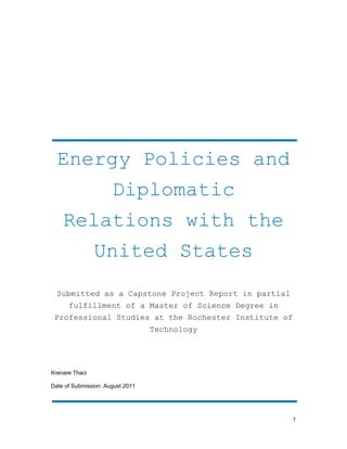 1
Energy Policies and
Diplomatic
Relations with the
United States
Submitted as a Capstone Project Report in partial
fulfillment of a Master of Science Degree in
Professional Studies at the Rochester Institute of
Technology
Krenare Thaci
Date of Submission: August 2011
 