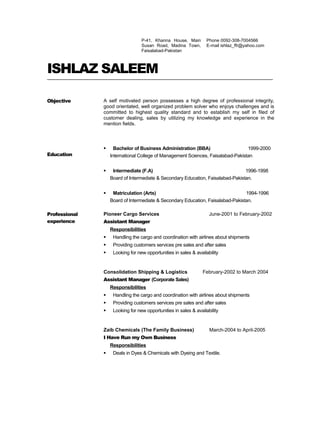 P-41, Khanna House, Main
Susan Road, Madina Town,
Faisalabad-Pakistan
Phone 0092-308-7004566
E-mail ishlaz_ffr@yahoo.com
ISHLAZ SALEEM
Objective A self motivated person possesses a high degree of professional integrity,
good orientated, well organized problem solver who enjoys challenges and is
committed to highest quality standard and to establish my self in filed of
customer dealing, sales by utilizing my knowledge and experience in the
mention fields.
Education
 Bachelor of Business Administration (BBA) 1999-2000
International College of Management Sciences, Faisalabad-Pakistan
 Intermediate (F.A) 1996-1998
Board of Intermediate & Secondary Education, Faisalabad-Pakistan.
 Matriculation (Arts) 1994-1996
Board of Intermediate & Secondary Education, Faisalabad-Pakistan.
Professional
experience
Pioneer Cargo Services June-2001 to February-2002
Assistant Manager
Responsibilities
 Handling the cargo and coordination with airlines about shipments
 Providing customers services pre sales and after sales
 Looking for new opportunities in sales & availability
Consolidation Shipping & Logistics February-2002 to March 2004
Assistant Manager (Corporate Sales)
Responsibilities
 Handling the cargo and coordination with airlines about shipments
 Providing customers services pre sales and after sales
 Looking for new opportunities in sales & availability
Zaib Chemicals (The Family Business) March-2004 to April-2005
I Have Run my Own Business
Responsibilities
 Deals in Dyes & Chemicals with Dyeing and Textile.
 
