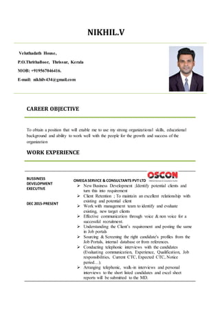NIKHIL.V
CAREER OBJECTIVE
To obtain a position that will enable me to use my strong organizational skills, educational
background and ability to work well with the people for the growth and success of the
organization
WORK EXPERIENCE
BUSSINESS
DEVELOPMENT
EXECUTIVE
DEC 2015-PRESENT
OMEGASERVICE & CONSULTANTS PVT LTD
 New Business Development ;Identify potential clients and
turn this into requirement
 Client Retention ; To maintain an excellent relationship with
existing and potential client
 Work with management team to identify and evaluate
existing, new target clients
 Effective communication through voice & non voice for a
successful recruitment.
 Understanding the Client’s requirement and posting the same
in Job portals
 Sourcing & Screening the right candidate's profiles from the
Job Portals, internal database or from references.
 Conducting telephonic interviews with the candidates
(Evaluating communication, Experience, Qualification, Job
responsibilities, Current CTC, Expected CTC, Notice
period…).
 Arranging telephonic, walk-in interviews and personal
interviews to the short listed candidates and excel sheet
reports will be submitted to the MD.
Veluthadath House,
P.O.Thrithalloor, Thrissur, Kerala
MOB: +919567046416.
E-mail: nikhilv434@gmail.com
 