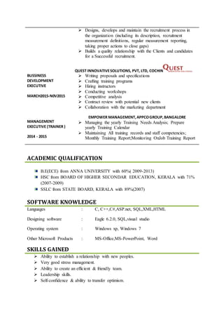 BUSSINESS
DEVELOPMENT
EXECUTIVE
MARCH2015-N0V2015
MANAGEMENT
EXECUTIVE (TRAINER )
2014 - 2015
 Designs, develops and maintain the recruitment process in
the organization (including its description, recruitment
measurement definitions, regular measurement reporting,
taking proper actions to close gaps)
 Builds a quality relationship with the Clients and candidates
for a Successful recruitment.
QUEST INNOVATIVESOLUTIONS, PVT, LTD, COCHIN
 Writing proposals and specifications
 Crafting training programs
 Hiring instructors
 Conducting workshops
 Competitive analysis
 Contract review with potential new clients
 Collaboration with the marketing department
EMPOWER MANAGEMENT,APPCOGROUP,BANGALORE
 Managing the yearly Training Needs Analysis; Prepare
yearly Training Calendar
 Maintaining All training records and staff competencies;
Monthly Training Report;Monitoring OnJob Training Report
B.E(ECE) from ANNA UNIVERSITY with 60%( 2009-2013)
HSC from BOARD OF HIGHER SECONDAR EDUCATION, KERALA with 71%
(2007-2009)
SSLC from STATE BOARD, KERALA with 89%(2007)
SOFTWARE KNOWLEDGE
Languages : C, C++,C#,ASP.net, SQL,XML,HTML
Designing software : Eagle 6.2.0, SQL,visual studio
Operating system : Windows xp, Windows 7
Other Microsoft Products : MS-Office,MS-PowerPoint, Word
SKILLS GAINED
 Ability to establish a relationship with new peoples.
 Very good stress management.
 Ability to create an efficient & friendly team.
 Leadership skills.
 Self-confidence & ability to transfer optimism.
ACADEMIC QUALIFICATION
 