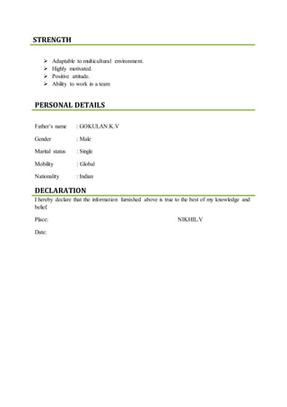 STRENGTH
 Adaptable to multicultural environment.
 Highly motivated.
 Positive attitude.
 Ability to work in a team
PERSONAL DETAILS
Father’s name : GOKULAN.K.V
Gender : Male
Marital status : Single
Mobility : Global
Nationality : Indian
DECLARATION
I hereby declare that the information furnished above is true to the best of my knowledge and
belief.
Place: NIKHIL.V
Date:
 