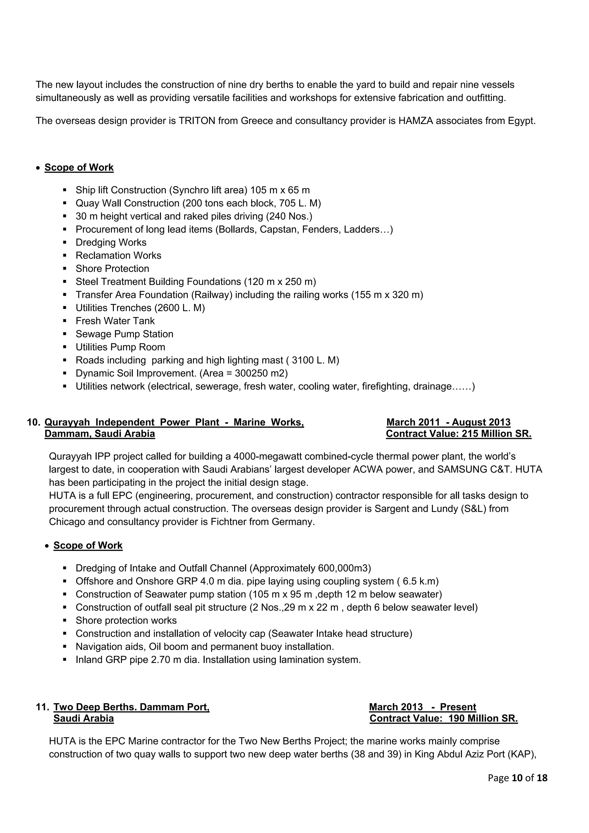 Page 10 of 18
The new layout includes the construction of nine dry berths to enable the yard to build and repair nine vessels
simultaneously as well as providing versatile facilities and workshops for extensive fabrication and outfitting.
The overseas design provider is TRITON from Greece and consultancy provider is HAMZA associates from Egypt.
 Scope of Work
 Ship lift Construction (Synchro lift area) 105 m x 65 m
 Quay Wall Construction (200 tons each block, 705 L. M)
 30 m height vertical and raked piles driving (240 Nos.)
 Procurement of long lead items (Bollards, Capstan, Fenders, Ladders…)
 Dredging Works
 Reclamation Works
 Shore Protection
 Steel Treatment Building Foundations (120 m x 250 m)
 Transfer Area Foundation (Railway) including the railing works (155 m x 320 m)
 Utilities Trenches (2600 L. M)
 Fresh Water Tank
 Sewage Pump Station
 Utilities Pump Room
 Roads including parking and high lighting mast ( 3100 L. M)
 Dynamic Soil Improvement. (Area = 300250 m2)
 Utilities network (electrical, sewerage, fresh water, cooling water, firefighting, drainage……)
10. Qurayyah Independent Power Plant - Marine Works, March 2011 - August 2013
Dammam, Saudi Arabia Contract Value: 215 Million SR.
Qurayyah IPP project called for building a 4000-megawatt combined-cycle thermal power plant, the world’s
largest to date, in cooperation with Saudi Arabians’ largest developer ACWA power, and SAMSUNG C&T. HUTA
has been participating in the project the initial design stage.
HUTA is a full EPC (engineering, procurement, and construction) contractor responsible for all tasks design to
procurement through actual construction. The overseas design provider is Sargent and Lundy (S&L) from
Chicago and consultancy provider is Fichtner from Germany.
 Scope of Work
 Dredging of Intake and Outfall Channel (Approximately 600,000m3)
 Offshore and Onshore GRP 4.0 m dia. pipe laying using coupling system ( 6.5 k.m)
 Construction of Seawater pump station (105 m x 95 m ,depth 12 m below seawater)
 Construction of outfall seal pit structure (2 Nos.,29 m x 22 m , depth 6 below seawater level)
 Shore protection works
 Construction and installation of velocity cap (Seawater Intake head structure)
 Navigation aids, Oil boom and permanent buoy installation.
 Inland GRP pipe 2.70 m dia. Installation using lamination system.
11. Two Deep Berths. Dammam Port, March 2013 - Present
Saudi Arabia Contract Value: 190 Million SR.
HUTA is the EPC Marine contractor for the Two New Berths Project; the marine works mainly comprise
construction of two quay walls to support two new deep water berths (38 and 39) in King Abdul Aziz Port (KAP),
 