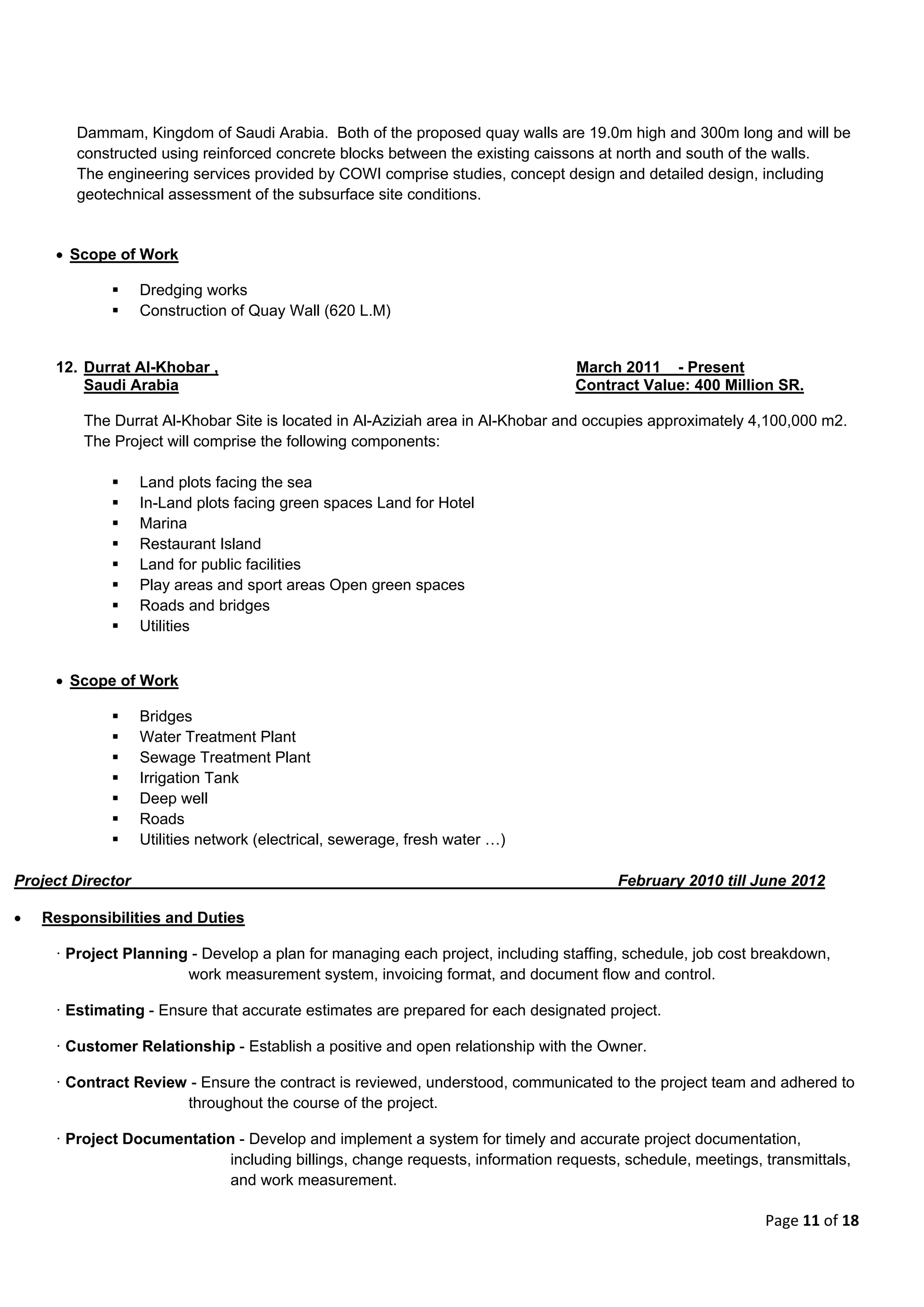 Page 11 of 18
Dammam, Kingdom of Saudi Arabia. Both of the proposed quay walls are 19.0m high and 300m long and will be
constructed using reinforced concrete blocks between the existing caissons at north and south of the walls.
The engineering services provided by COWI comprise studies, concept design and detailed design, including
geotechnical assessment of the subsurface site conditions.
 Scope of Work
 Dredging works
 Construction of Quay Wall (620 L.M)
12. Durrat Al-Khobar , March 2011 - Present
Saudi Arabia Contract Value: 400 Million SR.
The Durrat Al-Khobar Site is located in Al-Aziziah area in Al-Khobar and occupies approximately 4,100,000 m2.
The Project will comprise the following components:
 Land plots facing the sea
 In-Land plots facing green spaces Land for Hotel
 Marina
 Restaurant Island
 Land for public facilities
 Play areas and sport areas Open green spaces
 Roads and bridges
 Utilities
 Scope of Work
 Bridges
 Water Treatment Plant
 Sewage Treatment Plant
 Irrigation Tank
 Deep well
 Roads
 Utilities network (electrical, sewerage, fresh water …)
Project Director February 2010 till June 2012
 Responsibilities and Duties
· Project Planning - Develop a plan for managing each project, including staffing, schedule, job cost breakdown,
work measurement system, invoicing format, and document flow and control.
· Estimating - Ensure that accurate estimates are prepared for each designated project.
· Customer Relationship - Establish a positive and open relationship with the Owner.
· Contract Review - Ensure the contract is reviewed, understood, communicated to the project team and adhered to
throughout the course of the project.
· Project Documentation - Develop and implement a system for timely and accurate project documentation,
including billings, change requests, information requests, schedule, meetings, transmittals,
and work measurement.
 